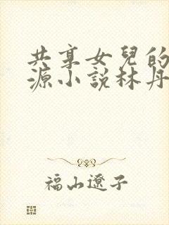 共享女儿的桃花源小说林丹丹