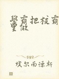 学霸把校霸往死里做