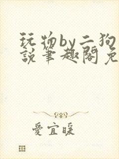 玩物by二狗小说笔趣阁免费阅读