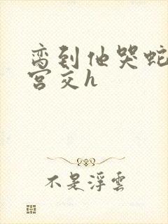 脔到他哭蛇双根宫交h