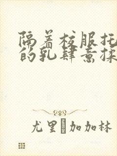 隔着校服托住她的乳肆意揉搓