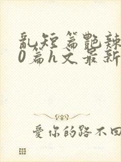 乱短篇艳辣500篇h文最新章节