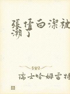 张倩白洁被弄高潮了