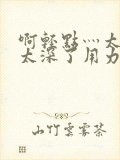 啊轻点灬太粗嗯太深了用力