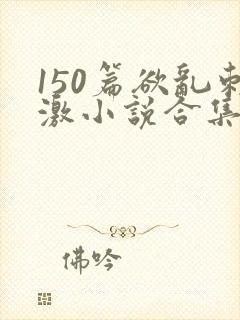 150篇欲乱刺激小说合集