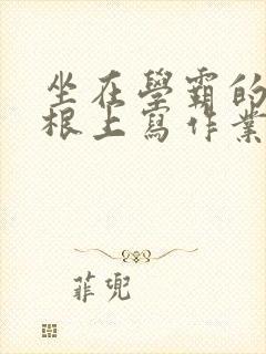 坐在学霸的大紫根上写作业