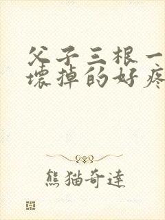 父子三根一起会坏掉的好疼