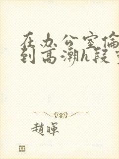 在办公室伦流澡到高潮h段灵兮