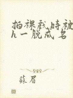 拍裸戏时被c了h一脱成名