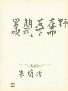 男朋友在野外猛吃我下面