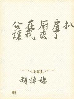 公在厨房扒开腿让我爽了