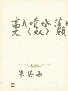 高h喷水荡肉欲文〈奴〉顾依依