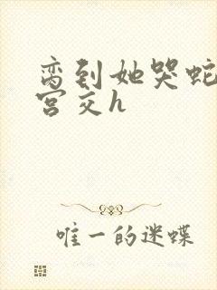 脔到她哭蛇双根宫交h