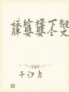 嫁给楼下糙汉后胖婴婴全文免费阅读