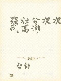 强壮公次次弄得我高潮