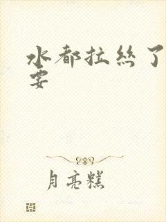 水都拉丝了还不要