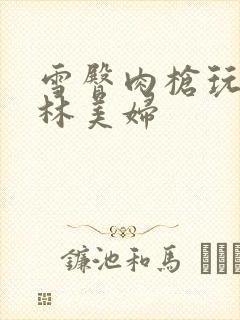 雪臀肉枪玩遍武林美妇