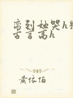 脔到她哭h粗话古言高h