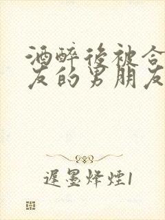 酒醉后被合租室友的男朋友睡了