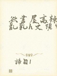 欲书屋高辣h文乱乳h文视频