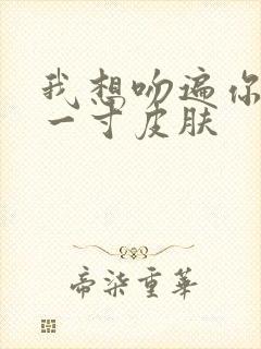 我想吻遍你的每一寸皮肤