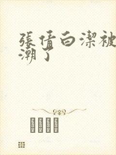 张倩白洁被弄高潮了