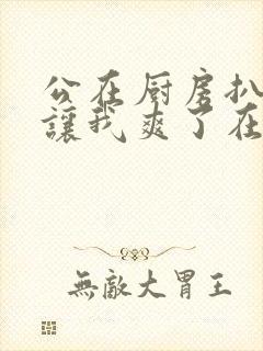 公在厨房扒开腿让我爽了在线观看