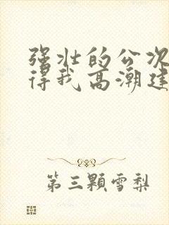 强壮的公次次弄得我高潮建国