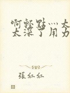 啊轻点灬太粗嗯太深了用力电影