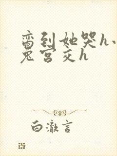 脔到她哭h小白兔宫交h