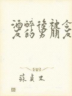 酒醉后被合租室友的男朋友睡了