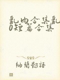 乱肉合集乱500短篇合集