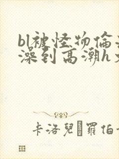 bl被怪物伦流澡到高潮h文