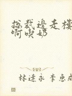 总裁边走楼梯嗯啊吃奶