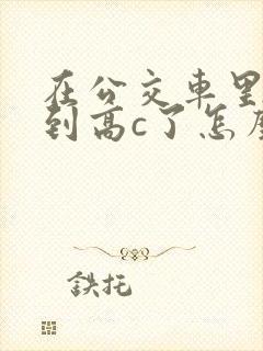 在公交车里c弄到高c了怎么办