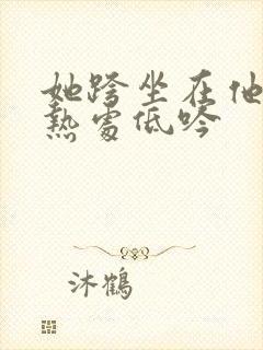 她跨坐在他的炽热处低吟