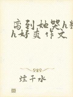 脔到她哭h粗话h好爽作文