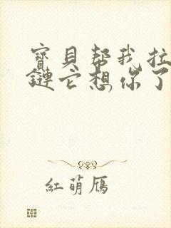 宝贝帮我拉开拉链它想你了