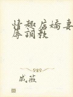 情趣店娇妻被屈辱调教