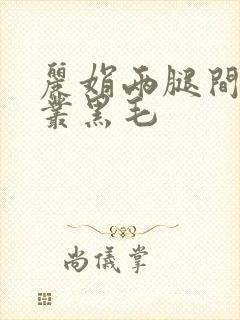 丽娟两腿间一大丛黑毛