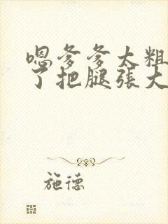 嗯爹爹太粗太长了把腿张大点