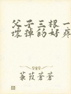 父子三根一起会坏掉的好疼