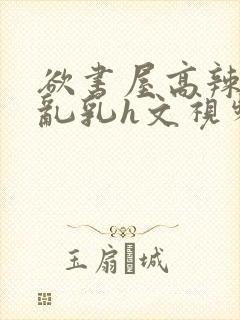 欲书屋高辣h文乱乳h文视频