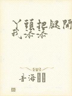 丫头把腿开大让我添添