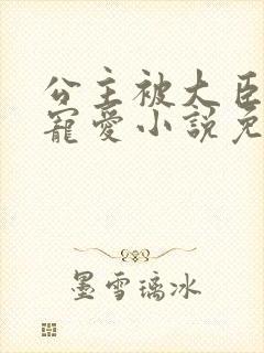 公主被大臣轮番宠爱小说免费阅读