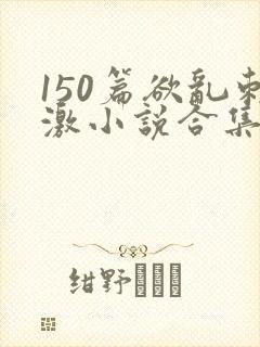 150篇欲乱刺激小说合集