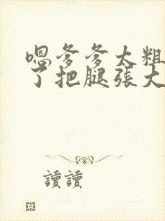 嗯爹爹太粗太长了把腿张大点