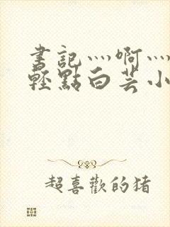 书记灬啊灬啊灬轻点白芸小说