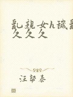 乱亲女h秽乱长久久久