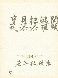 宝贝把腿开大让我添添视频